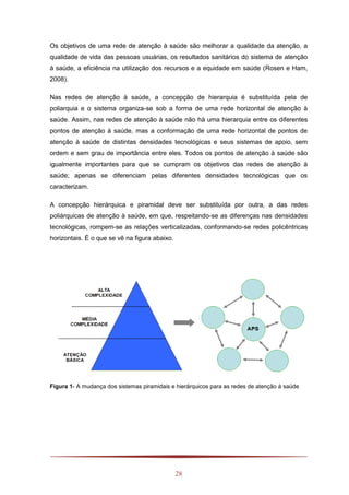 28
Os objetivos de uma rede de atenção à saúde são melhorar a qualidade da atenção, a
qualidade de vida das pessoas usuárias, os resultados sanitários do sistema de atenção
à saúde, a eficiência na utilização dos recursos e a equidade em saúde (Rosen e Ham,
2008).
Nas redes de atenção à saúde, a concepção de hierarquia é substituída pela de
poliarquia e o sistema organiza-se sob a forma de uma rede horizontal de atenção à
saúde. Assim, nas redes de atenção à saúde não há uma hierarquia entre os diferentes
pontos de atenção à saúde, mas a conformação de uma rede horizontal de pontos de
atenção à saúde de distintas densidades tecnológicas e seus sistemas de apoio, sem
ordem e sem grau de importância entre eles. Todos os pontos de atenção à saúde são
igualmente importantes para que se cumpram os objetivos das redes de atenção à
saúde; apenas se diferenciam pelas diferentes densidades tecnológicas que os
caracterizam.
A concepção hierárquica e piramidal deve ser substituída por outra, a das redes
poliárquicas de atenção à saúde, em que, respeitando-se as diferenças nas densidades
tecnológicas, rompem-se as relações verticalizadas, conformando-se redes policêntricas
horizontais. É o que se vê na figura abaixo.
Figura 1- A mudança dos sistemas piramidais e hierárquicos para as redes de atenção à saúde
 