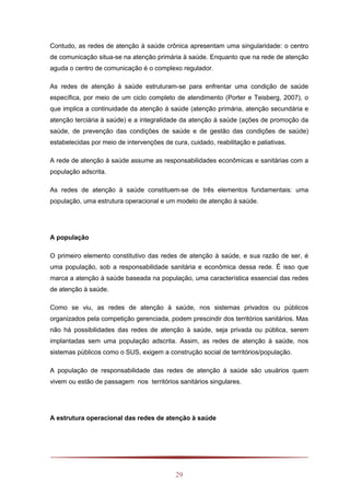 29
Contudo, as redes de atenção à saúde crônica apresentam uma singularidade: o centro
de comunicação situa-se na atenção primária à saúde. Enquanto que na rede de atenção
aguda o centro de comunicação é o complexo regulador.
As redes de atenção à saúde estruturam-se para enfrentar uma condição de saúde
específica, por meio de um ciclo completo de atendimento (Porter e Teisberg, 2007), o
que implica a continuidade da atenção à saúde (atenção primária, atenção secundária e
atenção terciária à saúde) e a integralidade da atenção à saúde (ações de promoção da
saúde, de prevenção das condições de saúde e de gestão das condições de saúde)
estabelecidas por meio de intervenções de cura, cuidado, reabilitação e paliativas.
A rede de atenção à saúde assume as responsabilidades econômicas e sanitárias com a
população adscrita.
As redes de atenção à saúde constituem-se de três elementos fundamentais: uma
população, uma estrutura operacional e um modelo de atenção à saúde.
A população
O primeiro elemento constitutivo das redes de atenção à saúde, e sua razão de ser, é
uma população, sob a responsabilidade sanitária e econômica dessa rede. É isso que
marca a atenção à saúde baseada na população, uma característica essencial das redes
de atenção à saúde.
Como se viu, as redes de atenção à saúde, nos sistemas privados ou públicos
organizados pela competição gerenciada, podem prescindir dos territórios sanitários. Mas
não há possibilidades das redes de atenção à saúde, seja privada ou pública, serem
implantadas sem uma população adscrita. Assim, as redes de atenção à saúde, nos
sistemas públicos como o SUS, exigem a construção social de territórios/população.
A população de responsabilidade das redes de atenção à saúde são usuários quem
vivem ou estão de passagem nos territórios sanitários singulares.
A estrutura operacional das redes de atenção à saúde
 