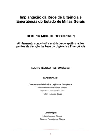3
IImmppllaannttaaççããoo ddaa RReeddee ddee UUrrggêênncciiaa ee
EEmmeerrggêênncciiaa ddoo EEssttaaddoo ddee MMiinnaass GGeerraaiiss
OOFFIICCIINNAA MMIICCRROORRRREEGGIIOONNAALL 11
AAlliinnhhaammeennttoo ccoonncceeiittuuaall ee mmaattrriizz ddee ccoommppeettêênncciiaa ddooss
ppoonnttooss ddee aatteennççããoo ddaa RReeddee ddee UUrrggêênncciiaa ee EEmmeerrggêênncciiaa
EQUIPE TÉCNICA RESPONSÁVEL:
ELABORAÇÃO:
Coordenação Estadual de Urgência e Emergência:
Stefânia Mereciana Gomes Ferreira
Rasível dos Reis Santos Júnior
Hellen Fernanda Souza
Colaboração:
Liliane Santana Almeida
Monique Françoise de Oliveira
 