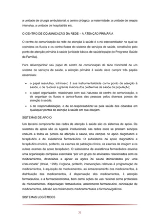 31
a unidade de cirurgia ambulatorial, o centro cirúrgico, a maternidade, a unidade de terapia
intensiva, a unidade de hospital/dia etc.
O CENTRO DE COMUNICAÇÃO DA REDE – A ATENÇÃO PRIMÁRIA
O centro de comunicação da rede de atenção à saúde é o nó intercambiador no qual se
coordena os fluxos e os contra-fluxos do sistema de serviços de saúde, constituído pelo
ponto de atenção primária à saúde (unidade básica de saúde/equipe do Programa Saúde
da Família).
Para desempenhar seu papel de centro de comunicação da rede horizontal de um
sistema de serviços de saúde, a atenção primária à saúde deve cumprir três papéis
essenciais:
 o papel resolutivo, intrínseco à sua instrumentalidade como ponto de atenção à
saúde, o de resolver a grande maioria dos problemas de saúde da população;
 o papel organizador, relacionado com sua natureza de centro de comunicação, o
de organizar os fluxos e contra-fluxos das pessoas pelos diversos pontos de
atenção à saúde;
 o de responsabilização, o de co-responsabilizar-se pela saúde dos cidadãos em
quaisquer pontos de atenção à saúde em que estejam.
SISTEMAS DE APOIO
Um terceiro componente das redes de atenção à saúde são os sistemas de apoio. Os
sistemas de apoio são os lugares institucionais das redes onde se prestam serviços
comuns a todos os pontos de atenção à saúde, nos campos do apoio diagnóstico e
terapêutico e da assistência farmacêutica. O subsistema de apoio diagnóstico e
terapêutico envolve, portanto, os exames de patologia clínica, os exames de imagem e os
outros exames de apoio terapêutico. O subsistema de assistência farmacêutica envolve
uma organização complexa exercitada “por um grupo de atividades relacionadas com os
medicamentos, destinadas a apoiar as ações de saúde demandadas por uma
comunidade” (Brasil, 1998). Engloba, portanto, intervenções relativas à programação de
medicamentos, à aquisição de medicamentos, ao armazenamento dos medicamentos, à
distribuição dos medicamentos, à dispensação dos medicamentos, à atenção
farmacêutica, e à farmacoeconomia, bem como ações de uso racional como protocolos
de medicamentos, dispensação farmacêutica, atendimento farmacêutico, conciliação de
medicamentos, adesão aos tratamentos medicamentosos e farmacovigilância.
SISTEMAS LOGÍSTICOS
 