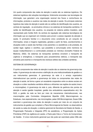 32
Um quarto componente das redes de atenção à saúde são os sistemas logísticos. Os
sistemas logísticos são soluções tecnológicas, fortemente ancoradas nas tecnologias de
informação, que garantem uma organização racional dos fluxos e contra-fluxos de
informações, produtos e usuários nas redes de atenção à saúde. Os principais sistemas
logísticos das redes de atenção à saúde são os cartões de identificação dos usuários, as
centrais de regulação, os prontuários clínicos e os sistemas de transportes sanitários. O
cartão de identificação dos usuários, na proposta do sistema público brasileiro, está
representado pelo Cartão SUS. As centrais de regulação são sistemas tecnológicos de
informação que se organizam em módulos para prover o acesso regulado da atenção à
saúde. O prontuário familiar é o documento único constituído de um conjunto de
informações, sinais e imagens registradas, geradas a partir de fatos, acontecimentos e
situações sobre a saúde das famílias e dos pacientes e a assistência a ele prestada, de
caráter legal, sigiloso e científico, que possibilita a comunicação entre membros da
equipe multiprofissional e a continuidade prestada ao indivíduo (Conselho Federal de
Medicina, 2002). Os sistemas de transportes sanitários envolvem o transporte de
urgência e emergência, o transporte para procedimentos eletivos, o transporte das
amostras para exames e o transporte dos resíduos sólidos das unidades sanitárias.
SISTEMA DE GOVERNANÇA
O quinto componente das redes de atenção à saúde são os sistemas de governança das
redes. A governança da rede envolve a definição de uma institucionalidade de gestão e o
uso instrumentos gerenciais. A governança da rede é o arranjo organizativo
interinstitucional que permite a governança de todos os componentes das redes de
atenção à saúde, de forma a gerar um excedente cooperativo entre os atores sociais em
situação e a obter resultados sanitários efetivos e eficientes nas regiões de saúde (macro
e microrregiões). A governança da rede é, pois, diferente da gerência dos pontos de
atenção à saúde (gestão hospitalar, gestão dos ambulatórios especializados etc). No
SUS, a gestão da rede se fará por meio de mecanismos interinstitucionais; nas
macrorregiões pela Comissões Intergestores Bipartite (CIB) Macrorregionais ou
Estaduais, mas especialmente, nas microrregiões, pelas CIB Microrregionais. Essas CIBs
exercitam a governança das redes de atenção à saúde por meio de um conjunto de
instrumentos de gestão que compõem o Plano Microrregional de Saúde: os observatórios
de saúde ou salas de situação; o sistema gerencial da Secretaria de Estado de Saúde, a
Programação Pactuada e Integrada (PPI) da assistência, a Programação de Ações
Prioritárias (PAP) da vigilância em saúde, o Pacto pela Vida e o Termo de Compromisso
de Gestão. O único instrumento gerencial que não pode ser exercitado pelas CIBs são
 