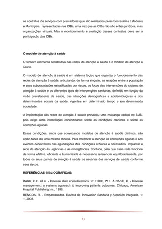33
os contratos de serviços com prestadores que são realizados pelas Secretarias Estaduais
e Municipais, representadas nas CIBs, uma vez que as CIBs não são entes jurídicos, mas
organizações virtuais. Mas o monitoramento e avaliação desses contratos deve ser a
participação das CIBs.
O modelo de atenção à saúde
O terceiro elemento constitutivo das redes de atenção à saúde é o modelo de atenção à
saúde.
O modelo de atenção à saúde é um sistema lógico que organiza o funcionamento das
redes de atenção à saúde, articulando, de forma singular, as relações entre a população
e suas subpopulações estratificadas por riscos, os focos das intervenções do sistema de
atenção à saúde e os diferentes tipos de intervenções sanitárias, definido em função da
visão prevalecente da saúde, das situações demográficas e epidemiológicas e dos
determinantes sociais da saúde, vigentes em determinado tempo e em determinada
sociedade.
A implantação das redes de atenção à saúde provocou uma mudança radical no SUS,
pois exige uma intervenção concomitante sobre as condições crônicas e sobre as
condições agudas.
Essas condições, ainda que convocando modelos de atenção à saúde distintos, são
como faces de uma mesma moeda. Para melhorar a atenção às condições agudas e aos
eventos decorrentes das agudizações das condições crônicas é necessário implantar a
rede de atenção às urgências e às emergências. Contudo, para que essa rede funcione
de forma efetiva, eficiente e humanizada é necessário referenciar equilibradamente, por
todos os seus pontos de atenção à saúde os usuários dos serviços de saúde conforme
seus riscos.
REFERÊNCIAS BIBLIOGRÁFICAS:
BARR, C.E. et al. - Disease state considerations. In: TODD, W.E. & NASH, D. - Disease
management: a systems approach to improving patients outcomes. Chicago, American
Hospital Publishing Inc., 1996.
BENGOA, R. - Empantanados. Revista de Innovación Sanitaria y Atención Integrada, 1:
1, 2008.
 