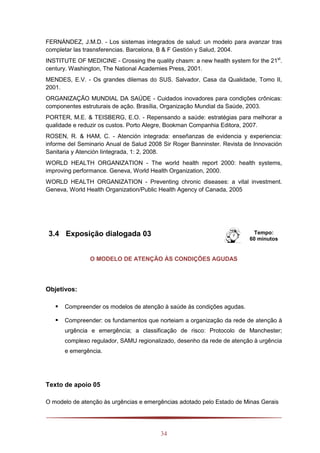 34
FERNÁNDEZ, J.M.D. - Los sistemas integrados de salud: un modelo para avanzar tras
completar las trasnsferencias. Barcelona, B & F Gestión y Salud, 2004.
INSTITUTE OF MEDICINE - Crossing the quality chasm: a new health system for the 21st
.
century. Washington, The National Academies Press, 2001.
MENDES, E.V. - Os grandes dilemas do SUS. Salvador, Casa da Qualidade, Tomo II,
2001.
ORGANIZAÇÃO MUNDIAL DA SAÚDE - Cuidados inovadores para condições crônicas:
componentes estruturais de ação. Brasília, Organização Mundial da Saúde, 2003.
PORTER, M.E. & TEISBERG, E.O. - Repensando a saúde: estratégias para melhorar a
qualidade e reduzir os custos. Porto Alegre, Bookman Companhia Editora, 2007.
ROSEN, R. & HAM, C. - Atención integrada: enseñanzas de evidencia y experiencia:
informe del Seminario Anual de Salud 2008 Sir Roger Banninster. Revista de Innovación
Sanitaria y Atención Iintegrada, 1: 2, 2008.
WORLD HEALTH ORGANIZATION - The world health report 2000: health systems,
improving performance. Geneva, World Health Organization, 2000.
WORLD HEALTH ORGANIZATION - Preventing chronic diseases: a vital investment.
Geneva, World Health Organization/Public Health Agency of Canada, 2005
3.4 Exposição dialogada 03 Tempo:
60 minutos
O MODELO DE ATENÇÃO ÀS CONDIÇÕES AGUDAS
Objetivos:
 Compreender os modelos de atenção à saúde às condições agudas.
 Compreender: os fundamentos que norteiam a organização da rede de atenção à
urgência e emergência; a classificação de risco: Protocolo de Manchester;
complexo regulador, SAMU regionalizado, desenho da rede de atenção à urgência
e emergência.
Texto de apoio 05
O modelo de atenção às urgências e emergências adotado pelo Estado de Minas Gerais
 