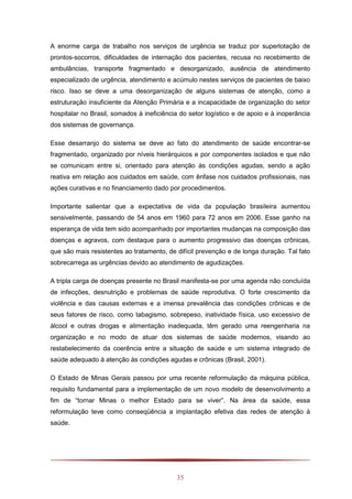 35
A enorme carga de trabalho nos serviços de urgência se traduz por superlotação de
prontos-socorros, dificuldades de internação dos pacientes, recusa no recebimento de
ambulâncias, transporte fragmentado e desorganizado, ausência de atendimento
especializado de urgência, atendimento e acúmulo nestes serviços de pacientes de baixo
risco. Isso se deve a uma desorganização de alguns sistemas de atenção, como a
estruturação insuficiente da Atenção Primária e a incapacidade de organização do setor
hospitalar no Brasil, somados à ineficiência do setor logístico e de apoio e à inoperância
dos sistemas de governança.
Esse desarranjo do sistema se deve ao fato do atendimento de saúde encontrar-se
fragmentado, organizado por níveis hierárquicos e por componentes isolados e que não
se comunicam entre si, orientado para atenção às condições agudas, sendo a ação
reativa em relação aos cuidados em saúde, com ênfase nos cuidados profissionais, nas
ações curativas e no financiamento dado por procedimentos.
Importante salientar que a expectativa de vida da população brasileira aumentou
sensivelmente, passando de 54 anos em 1960 para 72 anos em 2006. Esse ganho na
esperança de vida tem sido acompanhado por importantes mudanças na composição das
doenças e agravos, com destaque para o aumento progressivo das doenças crônicas,
que são mais resistentes ao tratamento, de difícil prevenção e de longa duração. Tal fato
sobrecarrega as urgências devido ao atendimento de agudizações.
A tripla carga de doenças presente no Brasil manifesta-se por uma agenda não concluída
de infecções, desnutrição e problemas de saúde reprodutiva. O forte crescimento da
violência e das causas externas e a imensa prevalência das condições crônicas e de
seus fatores de risco, como tabagismo, sobrepeso, inatividade física, uso excessivo de
álcool e outras drogas e alimentação inadequada, têm gerado uma reengenharia na
organização e no modo de atuar dos sistemas de saúde modernos, visando ao
restabelecimento da coerência entre a situação de saúde e um sistema integrado de
saúde adequado à atenção às condições agudas e crônicas (Brasil, 2001).
O Estado de Minas Gerais passou por uma recente reformulação da máquina pública,
requisito fundamental para a implementação de um novo modelo de desenvolvimento a
fim de “tornar Minas o melhor Estado para se viver”. Na área da saúde, essa
reformulação teve como conseqüência a implantação efetiva das redes de atenção à
saúde.
 