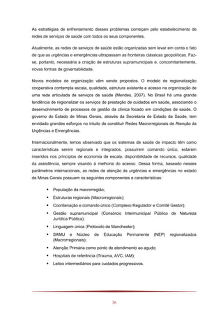 36
As estratégias de enfrentamento desses problemas começam pelo estabelecimento de
redes de serviços de saúde com todos os seus componentes.
Atualmente, as redes de serviços de saúde estão organizadas sem levar em conta o fato
de que as urgências e emergências ultrapassam as fronteiras clássicas geopolíticas. Faz-
se, portanto, necessária a criação de estruturas supramunicipais e, concomitantemente,
novas formas de governabilidade.
Novos modelos de organização vêm sendo propostos. O modelo de regionalização
cooperativa contempla escala, qualidade, estrutura existente e acesso na organização de
uma rede articulada de serviços de saúde (Mendes, 2007). No Brasil há uma grande
tendência de regionalizar os serviços de prestação de cuidados em saúde, associando o
desenvolvimento de processos de gestão da clínica focado em condições de saúde. O
governo do Estado de Minas Gerais, através da Secretaria de Estado da Saúde, tem
envidado grandes esforços no intuito de constituir Redes Macrorregionais de Atenção às
Urgências e Emergências.
Internacionalmente, temos observado que os sistemas de saúde de impacto têm como
características serem regionais e integrados, possuírem comando único, estarem
inseridos nos princípios de economia de escala, disponibilidade de recursos, qualidade
da assistência, sempre visando à melhoria do acesso. Dessa forma, baseado nesses
parâmetros internacionais, as redes de atenção às urgências e emergências no estado
de Minas Gerais possuem os seguintes componentes e características:
 População da macrorregião;
 Estruturas regionais (Macrorregionais);
 Coordenação e comando único (Complexo Regulador e Comitê Gestor);
 Gestão supramunicipal (Consórcio Intermunicipal Público de Natureza
Jurídica Pública);
 Linguagem única (Protocolo de Manchester);
 SAMU e Núcleo de Educação Permanente (NEP) regionalizados
(Macrorregionais);
 Atenção Primária como ponto de atendimento ao agudo;
 Hospitais de referência (Trauma, AVC, IAM);
 Leitos intermediários para cuidados progressivos.
 