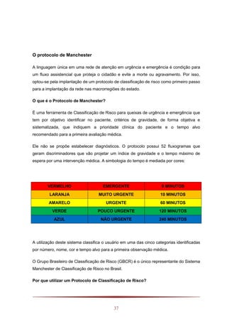 37
O protocolo de Manchester
A linguagem única em uma rede de atenção em urgência e emergência é condição para
um fluxo assistencial que proteja o cidadão e evite a morte ou agravamento. Por isso,
optou-se pela implantação de um protocolo de classificação de risco como primeiro passo
para a implantação da rede nas macrorregiões do estado.
O que é o Protocolo de Manchester?
É uma ferramenta de Classificação de Risco para queixas de urgência e emergência que
tem por objetivo identificar no paciente, critérios de gravidade, de forma objetiva e
sistematizada, que indiquem a prioridade clínica do paciente e o tempo alvo
recomendado para a primeira avaliação médica.
Ele não se propõe estabelecer diagnósticos. O protocolo possui 52 fluxogramas que
geram discriminadores que vão projetar um índice de gravidade e o tempo máximo de
espera por uma intervenção médica. A simbologia do tempo é mediada por cores:
VERMELHO EMERGENTE 0 MINUTOS
LARANJA MUITO URGENTE 10 MINUTOS
AMARELO URGENTE 60 MINUTOS
VERDE POUCO URGENTE 120 MINUTOS
AZUL NÃO URGENTE 240 MINUTOS
A utilização deste sistema classifica o usuário em uma das cinco categorias identificadas
por número, nome, cor e tempo alvo para a primeira observação médica.
O Grupo Brasileiro de Classificação de Risco (GBCR) é o único representante do Sistema
Manchester de Classificação de Risco no Brasil.
Por que utilizar um Protocolo de Classificação de Risco?
 