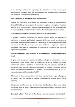 38
É uma estratégia utilizada na organização dos sistemas de saúde em rede, pois
determina uma “linguagem única” que permeie toda a rede estabelecendo o melhor local
para a resposta a uma determinada demanda.
Onde o Protocolo de Manchester pode ser implantado?
O GBCR, por meio de um acordo formal com a Secretaria Estadual de Saúde de Minas
Gerais (SES-MG); aprova que pontos de atenção em urgência e emergência (hospitais,
unidades de pronto atendimento, unidades básicas de saúde) que são porta de entrada
de usuários do SUS, poderão implantar o sistema Manchester de classificação de risco.
Como o Protocolo de Manchester será utilizado na atenção primária?
A atenção à demanda espontânea na atenção primária deverá ser baseada no
acolhimento e na escuta qualificada à população, de forma a garantir um atendimento
humanizado, a resolutividade dos serviços e a promoção da saúde da população. Neste
contexto, a classificação de risco é uma forma dinâmica de organizar a demanda
espontânea com base na necessidade de atendimento, sobretudo nos casos de
Urgências e Emergências.
Quais as vantagens e como o usuário do SUS se beneficia com a classificação de
risco?
É rápido, confiável, promove o atendimento médico em função do critério clínico e não do
administrativo ou da simples ordem de chegada ao serviço de urgência, garantindo
uniformidade, agilidade e qualidade no atendimento, uma vez que este é realizado por
profissionais cada vez mais capacitados e utilizando de recursos inovadores. Além de
possuir uma metodologia sistemática de auditoria e de fácil informatização. A SES-MG
adotou como sistema informatizado o ALERT.
O Protocolo de Manchester consiste em identificar a queixa inicial e seguir o fluxograma
de decisão e por fim estabelecer o tempo de espera que varia de acordo com a
gravidade.
Está provado cientificamente que o Sistema de Classificação de Risco pode reduzir
mortalidade, além de ser um poderoso instrumento de organização dos serviços e do
fluxo em uma rede.
Quem pode aplicar o Protocolo de Manchester e como se tornar um classificador?
 
