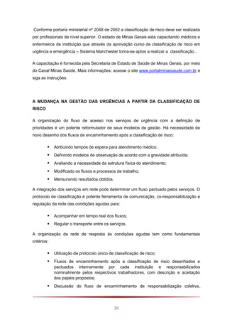 39
Conforme portaria ministerial nº 2048 de 2002 a classificação de risco deve ser realizada
por profissionais de nível superior. O estado de Minas Gerais está capacitando médicos e
enfermeiros de instituição que através da aprovação curso de classificação de risco em
urgência e emergência – Sistema Manchester torna-se aptos a realizar a classificação .
A capacitação é fornecida pela Secretaria de Estado de Saúde de Minas Gerais, por meio
do Canal Minas Saúde. Mais informações: acesse o site www.portalminassaude.com.br e
siga as instruções.
A MUDANÇA NA GESTÃO DAS URGÊNCIAS A PARTIR DA CLASSIFICAÇÃO DE
RISCO
A organização do fluxo de acesso nos serviços de urgência com a definição de
prioridades é um potente reformulador de seus modelos de gestão. Há necessidade de
novo desenho dos fluxos de encaminhamento após a classificação de risco:
 Atribuindo tempos de espera para atendimento médico;
 Definindo modelos de observação de acordo com a gravidade atribuída;
 Avaliando a necessidade da estrutura física do atendimento;
 Modificado os fluxos e processos de trabalho;
 Mensurando resultados obtidos.
A integração dos serviços em rede pode determinar um fluxo pactuado pelos serviços. O
protocolo de classificação é potente ferramenta de comunicação, co-responsabilização e
regulação da rede das condições agudas para:
 Acompanhar em tempo real dos fluxos;
 Regular o transporte entre os serviços.
A organização da rede de resposta às condições agudas tem como fundamentais
critérios:
 Utilização de protocolo único de classificação de risco;
 Fluxos de encaminhamento após a classificação de risco desenhados e
pactuados internamente por cada instituição e responsabilizados
nominalmente pelos respectivos trabalhadores, com descrição e aceitação
dos papéis propostos;
 Discussão do fluxo de encaminhamento de responsabilização coletiva,
 