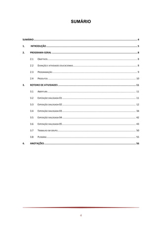 4
SUMÁRIO
SUMÁRIO....................................................................................................................................................4
1. INTRODUÇÃO..................................................................................................................................5
2. PROGRAMA GERAL ..........................................................................................................................8
2.1 OBJETIVOS...................................................................................................................................... 8
2.2 DURAÇÃO E ATIVIDADES EDUCACIONAIS................................................................................................ 8
2.3 PROGRAMAÇÃO............................................................................................................................... 9
2.4 PRODUTOS ................................................................................................................................... 10
3. ROTEIRO DE ATIVIDADES ............................................................................................................... 11
3.1 ABERTURA.................................................................................................................................... 11
3.2 EXPOSIÇÃO DIALOGADA 01.............................................................................................................. 11
3.3 EXPOSIÇÃO DIALOGADA 02.............................................................................................................. 12
3.4 EXPOSIÇÃO DIALOGADA 03.............................................................................................................. 34
3.5 EXPOSIÇÃO DIALOGADA 04.............................................................................................................. 42
3.6 EXPOSIÇÃO DIALOGADA 05.............................................................................................................. 43
3.7 TRABALHO EM GRUPO..................................................................................................................... 50
3.8 PLENÁRIA ..................................................................................................................................... 55
4. ANOTAÇÕES................................................................................................................................... 56
 