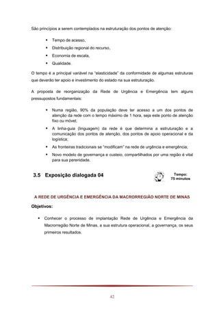 42
São princípios a serem contemplados na estruturação dos pontos de atenção:
 Tempo de acesso,
 Distribuição regional do recurso,
 Economia de escala,
 Qualidade.
O tempo é a principal variável na “elasticidade” da conformidade de algumas estruturas
que deverão ter apoio e investimento do estado na sua estruturação.
A proposta de reorganização da Rede de Urgência e Emergência tem alguns
pressupostos fundamentais:
 Numa região, 90% da população deve ter acesso a um dos pontos de
atenção da rede com o tempo máximo de 1 hora, seja este ponto de atenção
fixo ou móvel;
 A linha-guia (linguagem) da rede é que determina a estruturação e a
comunicação dos pontos de atenção, dos pontos de apoio operacional e da
logística;
 As fronteiras tradicionais se “modificam” na rede de urgência e emergência;
 Novo modelo de governança e custeio, compartilhados por uma região é vital
para sua perenidade.
3.5 Exposição dialogada 04 Tempo:
75 minutos
A REDE DE URGÊNCIA E EMERGÊNCIA DA MACRORREGIÃO NORTE DE MINAS
Objetivos:
 Conhecer o processo de implantação Rede de Urgência e Emergência da
Macrorregião Norte de Minas, a sua estrutura operacional, a governança, os seus
primeiros resultados.
 