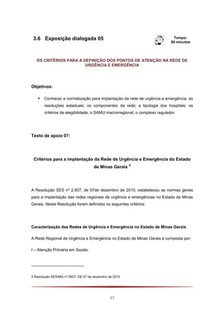 43
3.6 Exposição dialogada 05 Tempo:
90 minutos
OS CRITÉRIOS PARA A DEFINIÇÃO DOS PONTOS DE ATENÇÃO NA REDE DE
URGÊNCIA E EMERGÊNCIA
Objetivos:
 Conhecer a normatização para implantação da rede de urgência e emergência: as
resoluções estaduais; os componentes da rede; a tipologia dos hospitais; os
critérios de elegibilidade; o SAMU macrorregional; o complexo regulador.
Texto de apoio 07:
Critérios para a implantação da Rede de Urgência e Emergência do Estado
de Minas Gerais 5
A Resolução SES nº 2.607, de 07de dezembro de 2010, estabeleceu as normas gerais
para a implantação das redes regionais de urgência e emergências no Estado de Minas
Gerais. Nesta Resolução foram definidos os seguintes critérios:
Caracterização das Redes de Urgência e Emergência no Estado de Minas Gerais
A Rede Regional de Urgência e Emergência no Estado de Minas Gerais é composta por:
I – Atenção Primária em Saúde;
5 Resolução SES/MG nº 2607, DE 07 de dezembro de 2010
 