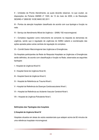 44
II - Unidades de Pronto Atendimento; as quais deverão observar, no que couber, as
disposições da Portaria GM/MS nº 1020, de 13 de maio de 2009, e da Resolução
SES/MG nº 2809 DE 18 DE MAIO DE 2011
III - Pontos de atenção hospitalar classificado de acordo com sua tipologia e função na
rede.
IV - Serviço de Atendimento Móvel de Urgência – SAMU 192 macrorregional;
V - Complexo regulador como instrumento de comando na resposta às demandas de
urgência, sendo que à regulação de urgências do SAMU caberá a coordenação das
ações apoiada pelas outras centrais de regulação do complexo.
VI – Comitê Gestor Macrorregional das Urgências e Emergências.
Os Hospitais participantes da Rede de Resposta Hospitalar as Urgências e Emergências
serão definidos, de acordo com classificação e função na Rede, observados as seguintes
tipologias:
I - Hospital de Urgência Nível IV;
II - Hospital Geral de Urgência Nível III;
III - Hospital Geral de Urgência Nível II;
IV - Hospital de Referência ao Trauma Nível I;
V - Hospital de Referência às Doenças Cardiovasculares Nível I;
VI – Hospital de Referência ao Acidente Vascular Cerebral Nível I;
VII – Hospital de Urgência Polivalente Nível I.
Definições das Tipologias dos hospitais
I) Hospital de Urgência Nível IV
Hospitais situados em áreas de vazios assistenciais que estejam acima de 60 minutos de
uma referência hospitalar microrregional.
 