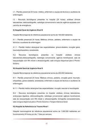 45
I.1 - Plantão presencial 24 horas: médico, enfermeiro e equipe de técnicos e auxiliares de
enfermagem.
I.2 - Recursos tecnológicos presentes no hospital (24 horas): análises clínicas
laboratoriais, eletrocardiografia, radiologia convencional e sala de urgência equipada com
carrinho de emergência.
II) Hospital Geral de Urgência Nível III
Hospital Microrregional de referência populacional acima de 100.000 habitantes.
II.1 - Plantão presencial 24 horas: Médicos clínicos, pediatra, enfermeiro e equipe de
técnicos e auxiliares de enfermagem.
II.1.1 - Plantão médico alcançável das especialidades: gineco-obstetra, cirurgião geral,
traumatoortopedista e anestesista.
II.2- Recursos tecnológicos presentes no hospital: análises clínicas
laboratoriais,eletrocardiografia, radiologia convencional, agência transfusional, sala de
ressuscitação com RX móvel e ultrassonografia, sala cirúrgica disponível para o Pronto-
Socorro.
III) Hospital Geral de Urgência Nível II
Hospital Microrregional de referência populacional acima de 200.000 habitantes.
III.1 - Plantão presencial 24 horas: Médicos clínicos, pediatra, cirurgião geral, traumato-
ortopedista, gineco-obstetra, anestesista, enfermeiro e equipe de técnicos e auxiliares de
enfermagem.
III.1.1 - Plantão médico alcançável das especialidades: cirurgião vascular e neurologista.
III.2 - Recursos tecnológicos presentes no hospital: análises clínicas laboratoriais,
endoscopia digestiva, eletrocardiografia, radiologia convencional, agência transfusional,
sala de ressuscitação com RX móvel e ultrassonografia, tomografia computadorizada,
sala cirúrgica disponível para o Pronto-Socorro e Terapia Intensiva Geral.
IV) Hospital de Referência ao Trauma Nível I
Hospital macrorregional de referência populacional acima de 1.000.000 habitantes em
funcionamento 24 horas por dia, 7 dias por semana.
 