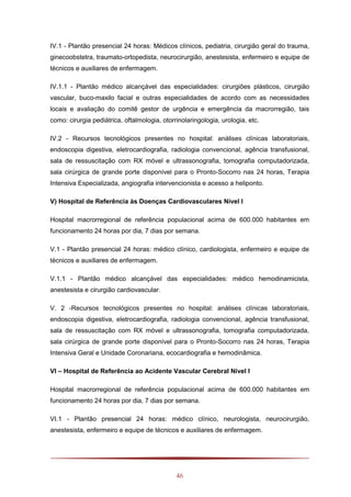 46
IV.1 - Plantão presencial 24 horas: Médicos clínicos, pediatria, cirurgião geral do trauma,
ginecoobstetra, traumato-ortopedista, neurocirurgião, anestesista, enfermeiro e equipe de
técnicos e auxiliares de enfermagem.
IV.1.1 - Plantão médico alcançável das especialidades: cirurgiões plásticos, cirurgião
vascular, buco-maxilo facial e outras especialidades de acordo com as necessidades
locais e avaliação do comitê gestor de urgência e emergência da macrorregião, tais
como: cirurgia pediátrica, oftalmologia, otorrinolaringologia, urologia, etc.
IV.2 - Recursos tecnológicos presentes no hospital: análises clínicas laboratoriais,
endoscopia digestiva, eletrocardiografia, radiologia convencional, agência transfusional,
sala de ressuscitação com RX móvel e ultrassonografia, tomografia computadorizada,
sala cirúrgica de grande porte disponível para o Pronto-Socorro nas 24 horas, Terapia
Intensiva Especializada, angiografia intervencionista e acesso a heliponto.
V) Hospital de Referência às Doenças Cardiovasculares Nível I
Hospital macrorregional de referência populacional acima de 600.000 habitantes em
funcionamento 24 horas por dia, 7 dias por semana.
V.1 - Plantão presencial 24 horas: médico clínico, cardiologista, enfermeiro e equipe de
técnicos e auxiliares de enfermagem.
V.1.1 - Plantão médico alcançável das especialidades: médico hemodinamicista,
anestesista e cirurgião cardiovascular.
V. 2 -Recursos tecnológicos presentes no hospital: análises clínicas laboratoriais,
endoscopia digestiva, eletrocardiografia, radiologia convencional, agência transfusional,
sala de ressuscitação com RX móvel e ultrassonografia, tomografia computadorizada,
sala cirúrgica de grande porte disponível para o Pronto-Socorro nas 24 horas, Terapia
Intensiva Geral e Unidade Coronariana, ecocardiografia e hemodinâmica.
VI – Hospital de Referência ao Acidente Vascular Cerebral Nível I
Hospital macrorregional de referência populacional acima de 600.000 habitantes em
funcionamento 24 horas por dia, 7 dias por semana.
VI.1 - Plantão presencial 24 horas: médico clínico, neurologista, neurocirurgião,
anestesista, enfermeiro e equipe de técnicos e auxiliares de enfermagem.
 