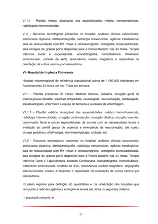 47
VI.1.1 - Plantão médico alcançável das especialidades: médico hemodinamicista,
radiologista intervencionista.
VI.2 - Recursos tecnológicos presentes no hospital: análises clínicas laboratoriais,
endoscopia digestiva, eletrocardiografia, radiologia convencional, agência transfusional,
sala de ressuscitação com RX móvel e ultrassonografia, tomografia computadorizada,
sala cirúrgica de grande porte disponível para o Pronto-Socorro nas 24 horas, Terapia
Intensiva Geral e especializada, ecocardiografia, hemodinâmica, tratamento
endovascular, unidade de AVC, ressonância nuclear magnética e capacidade de
orientação de outros centros por telemedicina.
VII- Hospital de Urgência Polivalente
Hospital macrorregional de referência populacional acima de 1.000.000 habitantes em
funcionamento 24 horas por dia, 7 dias por semana.
VII.1 - Plantão presencial 24 horas: Médicos clínicos, pediatria, cirurgião geral do
trauma,gineco-obstetra, traumato-ortopedista, neurologista, neurocirurgião, cardiologista,
anestesiologista, enfermeiro e equipe de técnicos e auxiliares de enfermagem.
VII.1.1 - Plantão médico alcançável das especialidades: médico hemodinamicista,
radiologia intervencionista, cirurgião cardiovascular, cirurgião plástica, cirurgião vascular,
buco-maxilo facial e outras especialidades de acordo com as necessidades locais e
avaliação do comitê gestor de urgência e emergência da macrorregião, tais como:
cirurgia pediátrica, oftalmologia, otorrinolaringologia, urologia, etc.
VII.2 - Recursos tecnológicos presentes no hospital: análises clínicas laboratoriais,
endoscopia digestiva, eletrocardiografia, radiologia convencional, agência transfusional,
sala de ressuscitação com RX móvel e ultrassonografia, tomografia computadorizada,
sala cirúrgica de grande porte disponível para o Pronto-Socorro nas 24 horas, Terapia
Intensiva Geral e Especializada, Unidade Coronariana, ecocardiografia, hemodinâmica,
tratamento endovascular, unidade de AVC, ressonância nuclear magnética, angiografia
intervencionista, acesso a heliponto e capacidade de orientação de outros centros por
telemedicina.
O plano regional para definição do quantitativo e da localização dos hospitais que
comporão a rede de urgência e emergência levará em conta os seguintes critérios:
I - população adscrita; e
 
