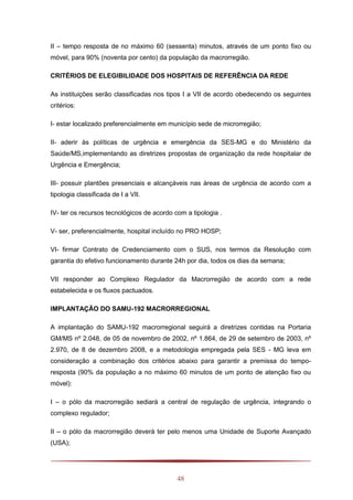 48
II – tempo resposta de no máximo 60 (sessenta) minutos, através de um ponto fixo ou
móvel, para 90% (noventa por cento) da população da macrorregião.
CRITÉRIOS DE ELEGIBILIDADE DOS HOSPITAIS DE REFERÊNCIA DA REDE
As instituições serão classificadas nos tipos I a VII de acordo obedecendo os seguintes
critérios:
I- estar localizado preferencialmente em município sede de microrregião;
II- aderir às políticas de urgência e emergência da SES-MG e do Ministério da
Saúde/MS,implementando as diretrizes propostas de organização da rede hospitalar de
Urgência e Emergência;
III- possuir plantões presenciais e alcançáveis nas áreas de urgência de acordo com a
tipologia classificada de I a VII.
IV- ter os recursos tecnológicos de acordo com a tipologia .
V- ser, preferencialmente, hospital incluído no PRO HOSP;
VI- firmar Contrato de Credenciamento com o SUS, nos termos da Resolução com
garantia do efetivo funcionamento durante 24h por dia, todos os dias da semana;
VII responder ao Complexo Regulador da Macrorregião de acordo com a rede
estabelecida e os fluxos pactuados.
IMPLANTAÇÃO DO SAMU-192 MACRORREGIONAL
A implantação do SAMU-192 macrorregional seguirá a diretrizes contidas na Portaria
GM/MS nº 2.048, de 05 de novembro de 2002, nº 1.864, de 29 de setembro de 2003, nº
2.970, de 8 de dezembro 2008, e a metodologia empregada pela SES - MG leva em
consideração a combinação dos critérios abaixo para garantir a premissa do tempo-
resposta (90% da população a no máximo 60 minutos de um ponto de atenção fixo ou
móvel):
I – o pólo da macrorregião sediará a central de regulação de urgência, integrando o
complexo regulador;
II – o pólo da macrorregião deverá ter pelo menos uma Unidade de Suporte Avançado
(USA);
 