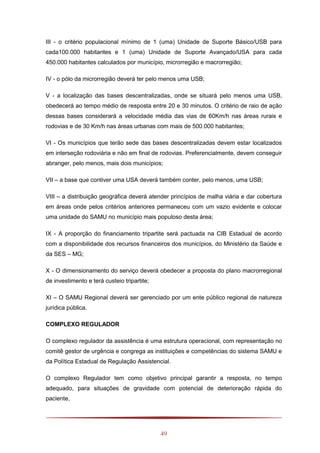 49
III - o critério populacional mínimo de 1 (uma) Unidade de Suporte Básico/USB para
cada100.000 habitantes e 1 (uma) Unidade de Suporte Avançado/USA para cada
450.000 habitantes calculados por município, microrregião e macrorregião;
IV - o pólo da microrregião deverá ter pelo menos uma USB;
V - a localização das bases descentralizadas, onde se situará pelo menos uma USB,
obedecerá ao tempo médio de resposta entre 20 e 30 minutos. O critério de raio de ação
dessas bases considerará a velocidade média das vias de 60Km/h nas áreas rurais e
rodovias e de 30 Km/h nas áreas urbanas com mais de 500.000 habitantes;
VI - Os municípios que terão sede das bases descentralizadas devem estar localizados
em interseção rodoviária e não em final de rodovias. Preferencialmente, devem conseguir
abranger, pelo menos, mais dois municípios;
VII – a base que contiver uma USA deverá também conter, pelo menos, uma USB;
VIII – a distribuição geográfica deverá atender princípios de malha viária e dar cobertura
em áreas onde pelos critérios anteriores permaneceu com um vazio evidente e colocar
uma unidade do SAMU no município mais populoso desta área;
IX - A proporção do financiamento tripartite será pactuada na CIB Estadual de acordo
com a disponibilidade dos recursos financeiros dos municípios, do Ministério da Saúde e
da SES – MG;
X - O dimensionamento do serviço deverá obedecer a proposta do plano macrorregional
de investimento e terá custeio tripartite;
XI – O SAMU Regional deverá ser gerenciado por um ente público regional de natureza
jurídica pública.
COMPLEXO REGULADOR
O complexo regulador da assistência é uma estrutura operacional, com representação no
comitê gestor de urgência e congrega as instituições e competências do sistema SAMU e
da Política Estadual de Regulação Assistencial.
O complexo Regulador tem como objetivo principal garantir a resposta, no tempo
adequado, para situações de gravidade com potencial de deterioração rápida do
paciente,
 