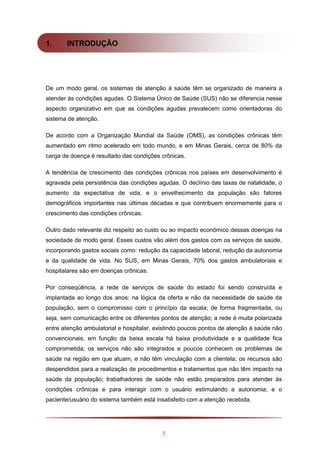 5
1. INTRODUÇÃO
De um modo geral, os sistemas de atenção à saúde têm se organizado de maneira a
atender às condições agudas. O Sistema Único de Saúde (SUS) não se diferencia nesse
aspecto organizativo em que as condições agudas prevalecem como orientadoras do
sistema de atenção.
De acordo com a Organização Mundial da Saúde (OMS), as condições crônicas têm
aumentado em ritmo acelerado em todo mundo, e em Minas Gerais, cerca de 80% da
carga de doença é resultado das condições crônicas.
A tendência de crescimento das condições crônicas nos países em desenvolvimento é
agravada pela persistência das condições agudas. O declínio das taxas de natalidade, o
aumento da expectativa de vida, e o envelhecimento da população são fatores
demográficos importantes nas últimas décadas e que contribuem enormemente para o
crescimento das condições crônicas.
Outro dado relevante diz respeito ao custo ou ao impacto econômico dessas doenças na
sociedade de modo geral. Esses custos vão além dos gastos com os serviços de saúde,
incorporando gastos sociais como: redução da capacidade laboral, redução da autonomia
e da qualidade de vida. No SUS, em Minas Gerais, 70% dos gastos ambulatoriais e
hospitalares são em doenças crônicas.
Por conseqüência, a rede de serviços de saúde do estado foi sendo construída e
implantada ao longo dos anos: na lógica da oferta e não da necessidade de saúde da
população, sem o compromisso com o princípio da escala; de forma fragmentada, ou
seja, sem comunicação entre os diferentes pontos de atenção; a rede é muita polarizada
entre atenção ambulatorial e hospitalar, existindo poucos pontos de atenção à saúde não
convencionais; em função da baixa escala há baixa produtividade e a qualidade fica
comprometida; os serviços não são integrados e poucos conhecem os problemas de
saúde na região em que atuam, e não têm vinculação com a clientela; os recursos são
despendidos para a realização de procedimentos e tratamentos que não têm impacto na
saúde da população; trabalhadores de saúde não estão preparados para atender às
condições crônicas e para interagir com o usuário estimulando a autonomia; e o
paciente/usuário do sistema também está insatisfeito com a atenção recebida.
 