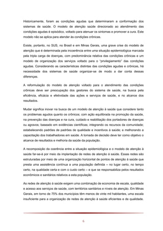 6
Historicamente, foram as condições agudas que determinaram a conformação dos
sistemas de saúde. O modelo de atenção saúde direcionado ao atendimento das
condições agudas é episódico, voltado para atenuar os sintomas e promover a cura. Este
modelo não se aplica para atender às condições crônicas.
Existe, portanto, no SUS, no Brasil e em Minas Gerais, uma grave crise do modelo de
atenção que é determinada pela incoerência entre uma situação epidemiológica marcada
pela tripla carga de doenças, com predominância relativa das condições crônicas e um
modelo de organização dos serviços voltado para o “privilegiamento” das condições
agudas. Considerando as características distintas das condições agudas e crônicas, há
necessidade dos sistemas de saúde organizar-se de modo a dar conta dessas
diferenças.
A reformulação do modelo de atenção voltado para o atendimento das condições
crônicas deve ser preocupação dos gestores do sistema de saúde, na busca pela
eficiência, eficácia e efetividade das ações e serviços de saúde, e no alcance dos
resultados.
Mudar significa inovar na busca de um modelo de atenção à saúde que considere tanto
os problemas agudos quanto os crônicos; com ação equilibrada na promoção da saúde,
na prevenção das doenças e na cura, cuidado e reabilitação dos portadores de doenças
ou agravos; baseado em evidências científicas; integrando os recursos da comunidade;
estabelecendo padrões de padrões de qualidade e incentivos á saúde; e melhorando a
capacitação dos trabalhadores em saúde. A tomada de decisão deve ter como objetivo o
alcance de resultados e melhoria da saúde da população.
A recomposição da coerência entre a situação epidemiológica e o modelo de atenção à
saúde far-se-á por meio da implantação de redes de atenção á saúde. Essas redes são
estruturadas por meio de uma organização horizontal de pontos de atenção à saúde que
presta uma assistência contínua a uma população definida – no lugar certo, no tempo
certo, na qualidade certa e com o custo certo – e que se responsabiliza pelos resultados
econômicos e sanitários relativos a esta população.
As redes de atenção à saúde exigem uma combinação de economia de escala, qualidade
e acesso aos serviços de saúde, com territórios sanitários e níveis de atenção. Em Minas
Gerais, em torno de 75% dos municípios têm menos de vinte mil habitantes, uma escala
insuficiente para a organização de redes de atenção à saúde eficientes e de qualidade.
 