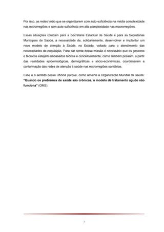 7
Por isso, as redes terão que se organizarem com auto-suficiência na média complexidade
nas microrregiões e com auto-suficiência em alta complexidade nas macrorregiões.
Essas situações colocam para a Secretaria Estadual de Saúde e para as Secretarias
Municipais de Saúde, a necessidade de, solidariamente, desenvolver e implantar um
novo modelo de atenção à Saúde, no Estado, voltado para o atendimento das
necessidades da população. Para dar conta dessa missão é necessário que os gestores
e técnicos estejam embasados teórica e conceitualmente, como também possam, a partir
das realidades epidemiológicas, demográficas e sócio-econômicas, coordenarem a
conformação das redes de atenção á saúde nas microrregiões sanitárias.
Esse é o sentido dessa Oficina porque, como adverte a Organização Mundial da saúde:
“Quando os problemas de saúde são crônicos, o modelo de tratamento agudo não
funciona” (OMS).
 