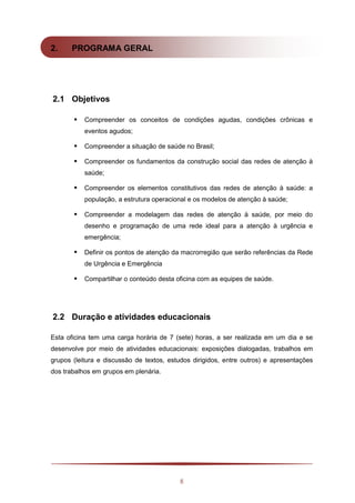 8
2. PROGRAMA GERAL
2.1 Objetivos
 Compreender os conceitos de condições agudas, condições crônicas e
eventos agudos;
 Compreender a situação de saúde no Brasil;
 Compreender os fundamentos da construção social das redes de atenção à
saúde;
 Compreender os elementos constitutivos das redes de atenção à saúde: a
população, a estrutura operacional e os modelos de atenção à saúde;
 Compreender a modelagem das redes de atenção à saúde, por meio do
desenho e programação de uma rede ideal para a atenção à urgência e
emergência;
 Definir os pontos de atenção da macrorregião que serão referências da Rede
de Urgência e Emergência
 Compartilhar o conteúdo desta oficina com as equipes de saúde.
2.2 Duração e atividades educacionais
Esta oficina tem uma carga horária de 7 (sete) horas, a ser realizada em um dia e se
desenvolve por meio de atividades educacionais: exposições dialogadas, trabalhos em
grupos (leitura e discussão de textos, estudos dirigidos, entre outros) e apresentações
dos trabalhos em grupos em plenária.
 