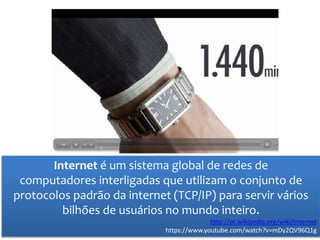 Internet é um sistema global de redes de
computadores interligadas que utilizam o conjunto de
protocolos padrão da internet (TCP/IP) para servir vários
bilhões de usuários no mundo inteiro.
http://pt.wikipedia.org/wiki/Internet
https://www.youtube.com/watch?v=mDy2QV96Q1g
 