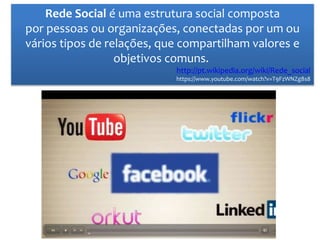 Rede Social é uma estrutura social composta
por pessoas ou organizações, conectadas por um ou
vários tipos de relações, que compartilham valores e
objetivos comuns.
http://pt.wikipedia.org/wiki/Rede_social
https://www.youtube.com/watch?v=T9FzWNZg8s8
 