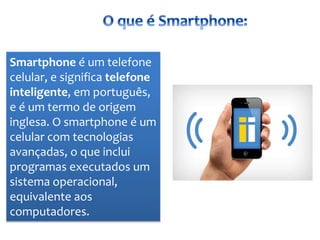 Smartphone é um telefone
celular, e significa telefone
inteligente, em português,
e é um termo de origem
inglesa. O smartphone é um
celular com tecnologias
avançadas, o que inclui
programas executados um
sistema operacional,
equivalente aos
computadores.
 