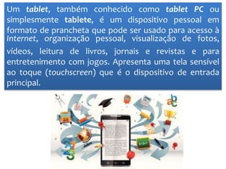 Um tablet, também conhecido como tablet PC ou
simplesmente tablete, é um dispositivo pessoal em
formato de prancheta que pode ser usado para acesso à
Internet, organização pessoal, visualização de fotos,
vídeos, leitura de livros, jornais e revistas e para
entretenimento com jogos. Apresenta uma tela sensível
ao toque (touchscreen) que é o dispositivo de entrada
principal.
 