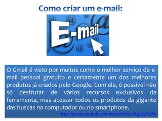 O Gmail é visto por muitos como o melhor serviço de e-
mail pessoal gratuito e certamente um dos melhores
produtos já criados pelo Google. Com ele, é possível não
só desfrutar de vários recursos exclusivos da
ferramenta, mas acessar todos os produtos da gigante
das buscas na computador ou no smartphone.
https://www.youtube.com/watch?v=exDg1Q3T5Wk
 
