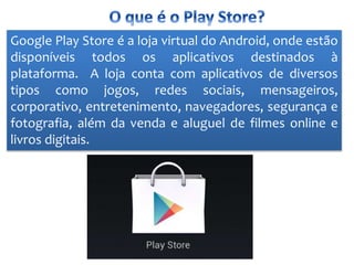 Google Play Store é a loja virtual do Android, onde estão
disponíveis todos os aplicativos destinados à
plataforma. A loja conta com aplicativos de diversos
tipos como jogos, redes sociais, mensageiros,
corporativo, entretenimento, navegadores, segurança e
fotografia, além da venda e aluguel de filmes online e
livros digitais.
 