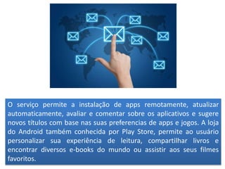 O serviço permite a instalação de apps remotamente, atualizar
automaticamente, avaliar e comentar sobre os aplicativos e sugere
novos títulos com base nas suas preferencias de apps e jogos. A loja
do Android também conhecida por Play Store, permite ao usuário
personalizar sua experiência de leitura, compartilhar livros e
encontrar diversos e-books do mundo ou assistir aos seus filmes
favoritos.
 