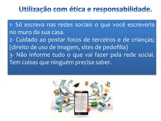 1- Só escreva nas redes sociais o que você escreveria
no muro da sua casa.
2- Cuidado ao postar fotos de terceiros e de crianças;
(direito de uso de imagem, sites de pedofilia)
3- Não informe tudo o que vai fazer pela rede social.
Tem coisas que ninguém precisa saber.
 