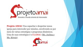 Projeto AMAI: Visa capacitar e despertar nossa
igreja para interceder por missões, envolvendo-se por
meio de várias estratégias e programas dinâmicos.
Uma de suas estratégias é o CLAMAI. (Ms. Joelma e
Ms. Kérsia).
 