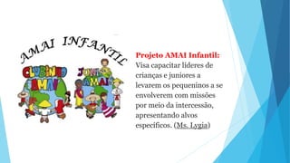 Projeto AMAI Infantil:
Visa capacitar líderes de
crianças e juniores a
levarem os pequeninos a se
envolverem com missões
por meio da intercessão,
apresentando alvos
específicos. (Ms. Lygia)
 