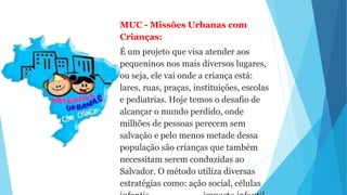 MUC - Missões Urbanas com
Crianças:
É um projeto que visa atender aos
pequeninos nos mais diversos lugares,
ou seja, ele vai onde a criança está:
lares, ruas, praças, instituições, escolas
e pediatrias. Hoje temos o desafio de
alcançar o mundo perdido, onde
milhões de pessoas perecem sem
salvação e pelo menos metade dessa
população são crianças que também
necessitam serem conduzidas ao
Salvador. O método utiliza diversas
estratégias como: ação social, células
 