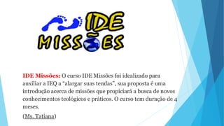 IDE Missões: O curso IDE Missões foi idealizado para
auxiliar a IEQ a “alargar suas tendas”, sua proposta é uma
introdução acerca de missões que propiciará a busca de novos
conhecimentos teológicos e práticos. O curso tem duração de 4
meses.
(Ms. Tatiana)
 
