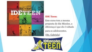 IDE Teen:
Este curso tem a mesma
proposta do Ide Missões, a
diferença é que ele é voltado
para os adolescentes.
(Ms. Gabriela)
 