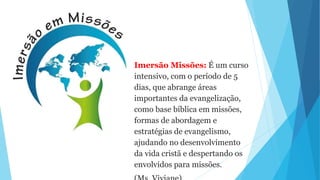 Imersão Missões: É um curso
intensivo, com o período de 5
dias, que abrange áreas
importantes da evangelização,
como base bíblica em missões,
formas de abordagem e
estratégias de evangelismo,
ajudando no desenvolvimento
da vida cristã e despertando os
envolvidos para missões.
 