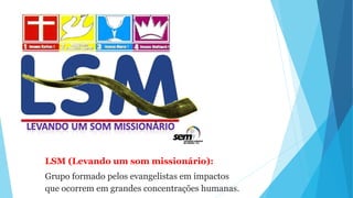 LSM (Levando um som missionário):
Grupo formado pelos evangelistas em impactos
que ocorrem em grandes concentrações humanas.
 