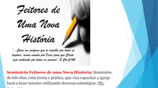 Seminário Feitores de uma Nova História: Seminário
de três dias, com teoria e prática, que visa capacitar a igreja
local a fazer missões utilizando diversas estratégias. (Pr.
 