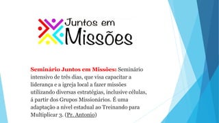 Seminário Juntos em Missões: Seminário
intensivo de três dias, que visa capacitar a
liderança e a igreja local a fazer missões
utilizando diversas estratégias, inclusive células,
á partir dos Grupos Missionários. É uma
adaptação a nível estadual ao Treinando para
Multiplicar 3. (Pr. Antonio)
 