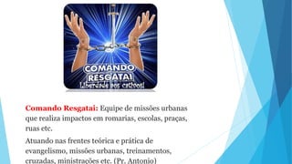 Comando Resgatai: Equipe de missões urbanas
que realiza impactos em romarias, escolas, praças,
ruas etc.
Atuando nas frentes teórica e prática de
evangelismo, missões urbanas, treinamentos,
cruzadas, ministrações etc. (Pr. Antonio)
 