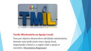 Tarde Missionária na Igreja Local:
Tem por objetivo desenvolver atividades missionárias
durante uma tarde junto com a igreja local,
impactando o bairro e a região onde a igreja se
encontra. (Secretários Regionais)
 