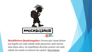 Mochileiros Quadrangular: Jovens que visam deixar
um legado em cada cidade onde passarem: pelo menos
uma alma salva. As expedições deverão ocorrer em cada
cidade do estado ou bairros da capital. (Secretários
 