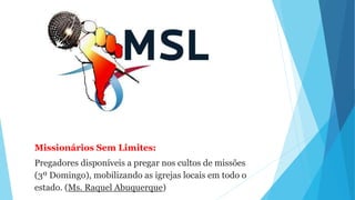 Missionários Sem Limites:
Pregadores disponíveis a pregar nos cultos de missões
(3º Domingo), mobilizando as igrejas locais em todo o
estado. (Ms. Raquel Abuquerque)
 