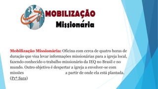 Mobilização Missionária: Oficina com cerca de quatro horas de
duração que visa levar informações missionárias para a igreja local,
fazendo conhecido o trabalho missionário da IEQ no Brasil e no
mundo. Outro objetivo é despertar a igreja a envolver-se com
missões a partir de onde ela está plantada.
(Prª Sara)
 