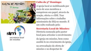Culto do 3º Domingo:
A igreja local se mobilizando por
meio de seus membros a
cumprirem seu papel, através da
oração, oferta e o IDE. Traz
informações sobre o trabalho
missionário da IEQ no mundo. É
um culto realizado pela:
Secretaria Local de Missões:
Diretoria nomeada pelo pastor
local para articular o envolvimento
da igreja em missões, bem como
auxiliá-lo no crescimento da igreja,
na arrecadação da oferta de
missões e no despertar de
 