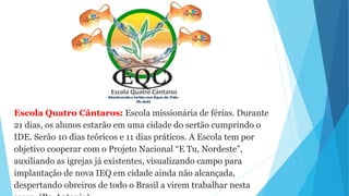Escola Quatro Cântaros: Escola missionária de férias. Durante
21 dias, os alunos estarão em uma cidade do sertão cumprindo o
IDE. Serão 10 dias teóricos e 11 dias práticos. A Escola tem por
objetivo cooperar com o Projeto Nacional “E Tu, Nordeste”,
auxiliando as igrejas já existentes, visualizando campo para
implantação de nova IEQ em cidade ainda não alcançada,
despertando obreiros de todo o Brasil a virem trabalhar nesta
 