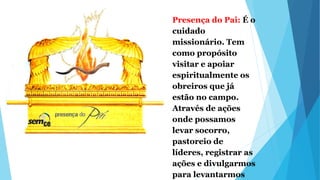 Presença do Pai: É o
cuidado
missionário. Tem
como propósito
visitar e apoiar
espiritualmente os
obreiros que já
estão no campo.
Através de ações
onde possamos
levar socorro,
pastoreio de
líderes, registrar as
ações e divulgarmos
para levantarmos
 
